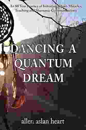 Dancing A Quantum Dream: An 80 Year Journey Of Initiation Quiet Miracles Teaching And Shamanic Communications