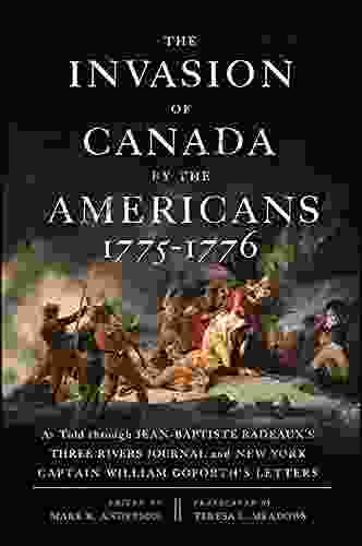 The Invasion Of Canada By The Americans 1775 1776: As Told Through Jean Baptiste Badeaux S Three Rivers Journal And New York Captain William Goforth S Letters