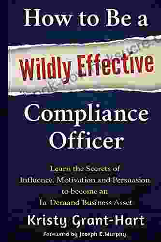 How To Be A Wildly Effective Compliance Officer: Learn The Secrets Of Influence Motivation And Persuasion To Become An In Demand Business Asset