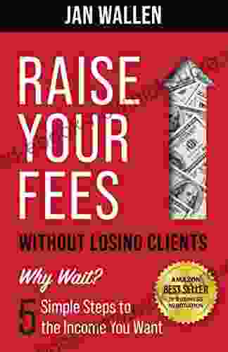 Raise Your Fees Without Losing Clients: Why Wait? 5 Simple Steps To The Income You Want
