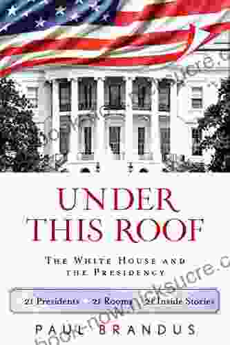 Under This Roof: The White House And The Presidency 21 Presidents 21 Rooms 21 Inside Stories