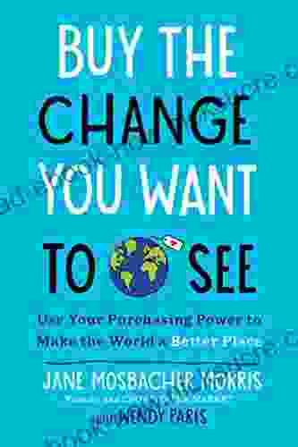 Buy The Change You Want To See: Use Your Purchasing Power To Make The World A Better Place